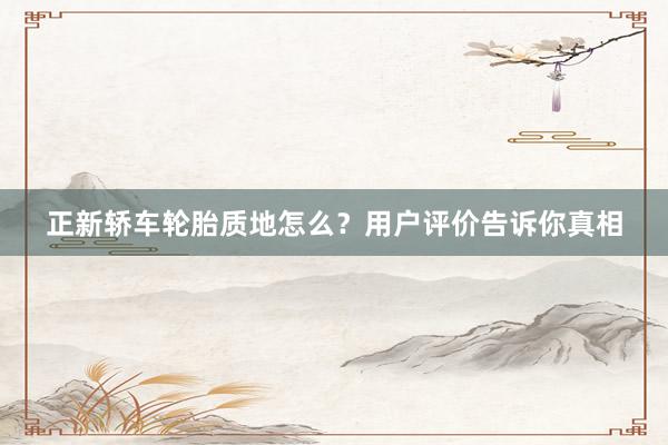 正新轿车轮胎质地怎么？用户评价告诉你真相